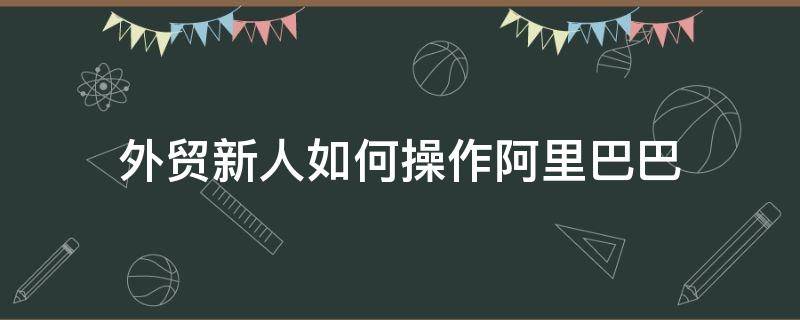 外贸新人如何操作阿里巴巴（阿里巴巴外贸新手）
