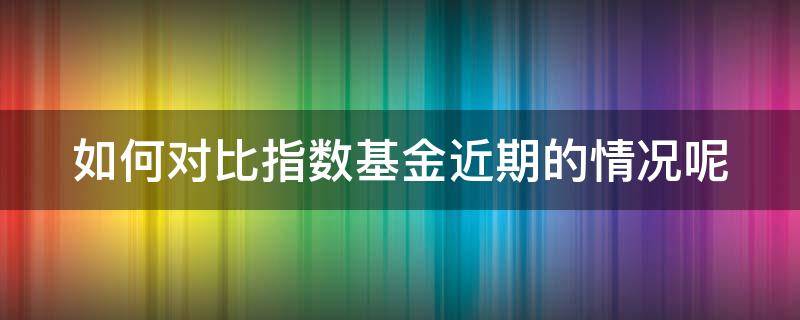 如何对比指数基金近期的情况呢 如何对比指数基金近期的情况呢知乎
