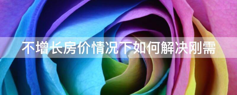 不增长房价情况下如何解决刚需 不增长房价情况下如何解决刚需市场