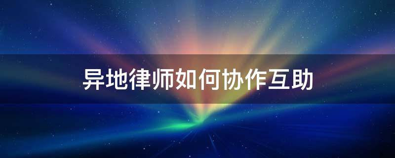 异地律师如何协作互助 异地律师如何协作互助案件