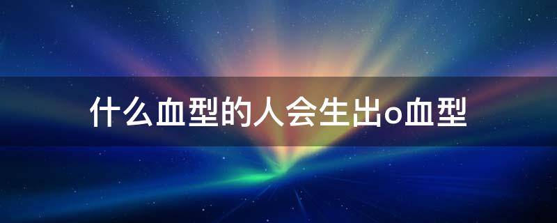 什么血型的人会生出o血型（什么血型会生出o型小孩）