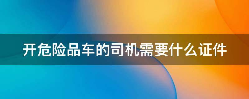 开危险品车的司机需要什么证件 开危险品车需要什么驾驶证