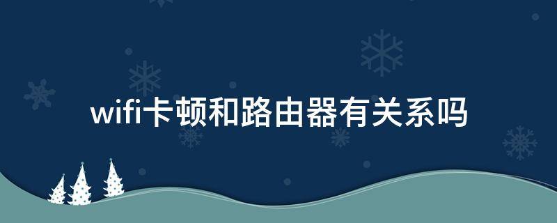 wifi卡顿和路由器有关系吗（wifi卡顿和路由器有关系吗）