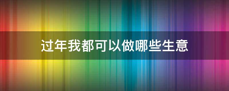 过年我都可以做哪些生意 过年我都可以做哪些生意赚钱