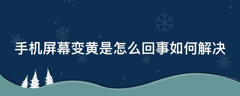 手机屏幕变黄是怎么回事如何解决 手机屏幕变黄了是怎么回事