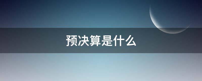 预决算是什么（预决算是什么意怿）