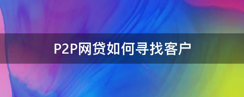 P2P网贷如何寻找客户 p2p公司是怎么寻找客户