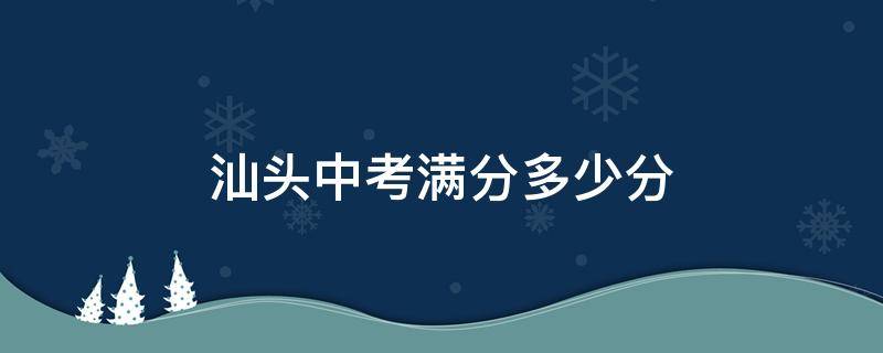 汕头中考满分多少分（汕头中考满分多少分2024年）
