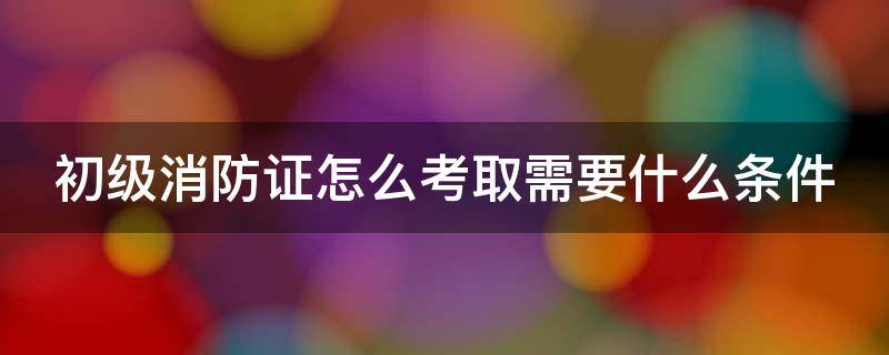 初级消防证怎么考取需要什么条件（普通人怎么报考消防证）