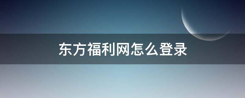 东方福利网怎么登录（东方福利网如何注册账号）