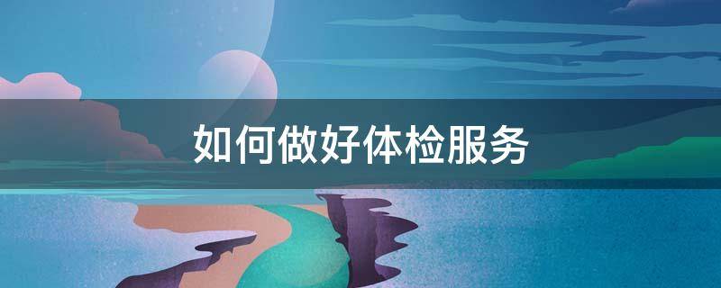 如何做好体检服务（如何做好体检服务体系建设工作）