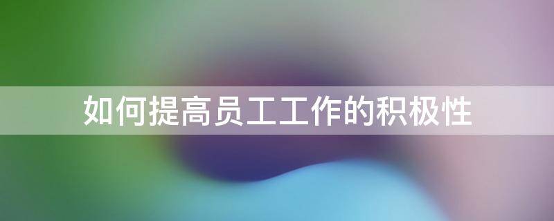 如何提高员工工作的积极性（如何提高员工工作积极性8000字本科学位论文）