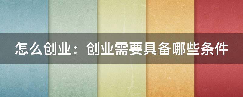 怎么创业：创业需要具备哪些条件（想要创业需要具备哪些条件）