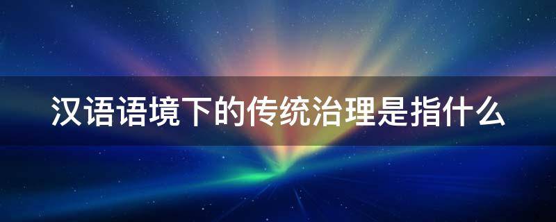 汉语语境下的传统治理是指什么 举例说明汉语在中国传统文化中的体现