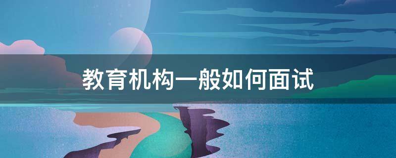 教育机构一般如何面试（教育机构面试流程步骤）