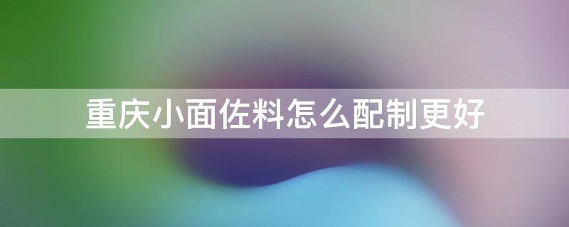 重庆小面佐料怎么配制更好 重庆小面佐料怎么配制更好吃