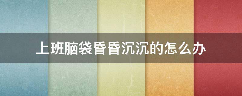 上班脑袋昏昏沉沉的怎么办 上班脑袋昏昏沉沉的怎么办呀