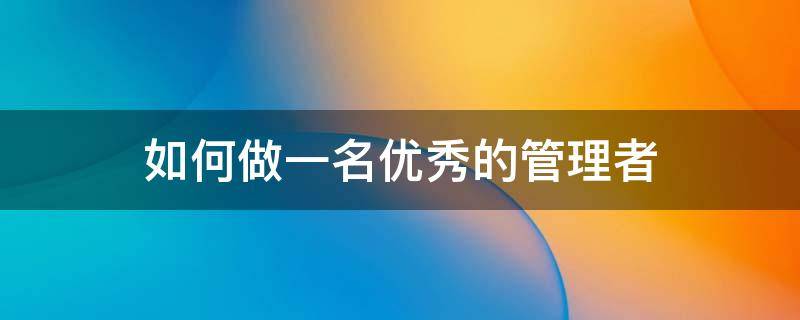 如何做一名优秀的管理者 如何做一名优秀的管理者演讲稿