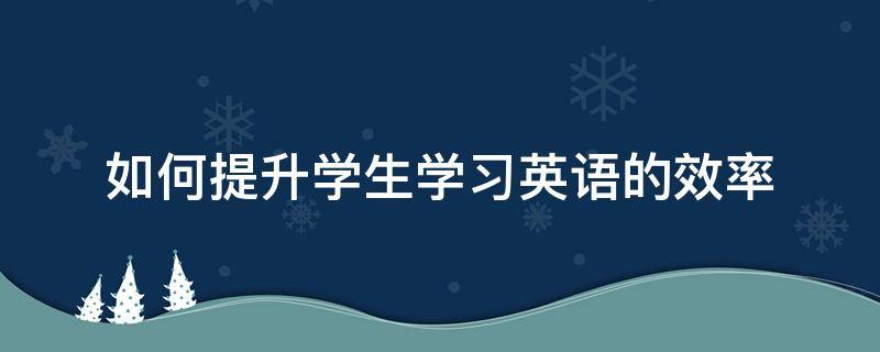 如何提升学生学习英语的效率（如何提高学生英语能力）
