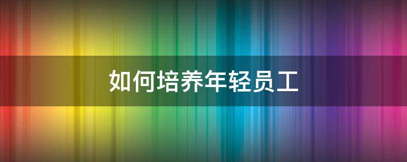 如何培养年轻员工 如何培养年轻员工的创新性