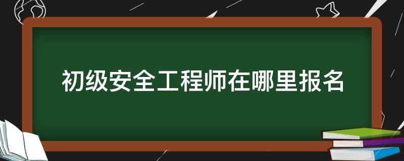 初级安全工程师在哪里报名 初级安全工程师在哪里报名官网查询