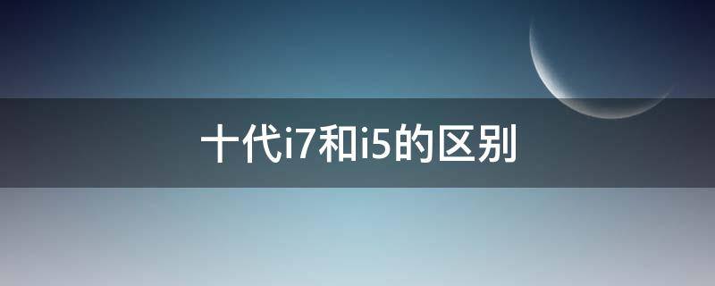 十代i7和i5的区别（十代i7和十代i5差多少）