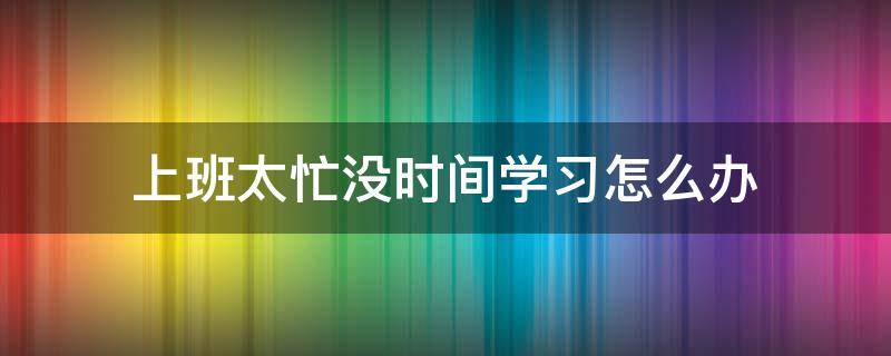 上班太忙没时间学习怎么办 工作忙没时间休息怎么办