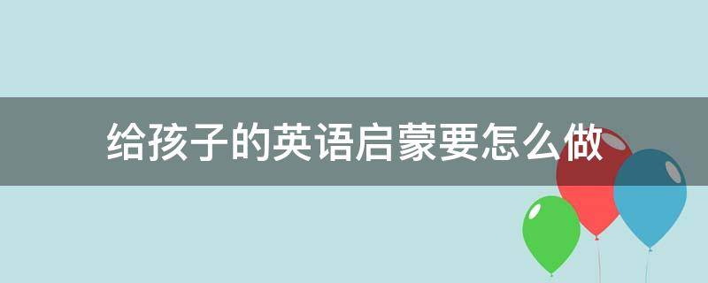 给孩子的英语启蒙要怎么做（给孩子的英语启蒙要怎么做才好）