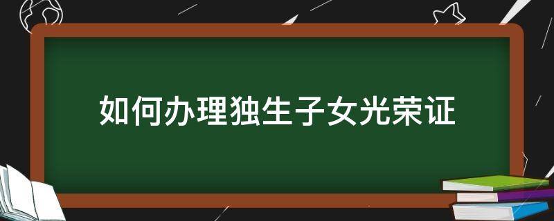 如何办理独生子女光荣证（如何办理独生子女光荣证明）