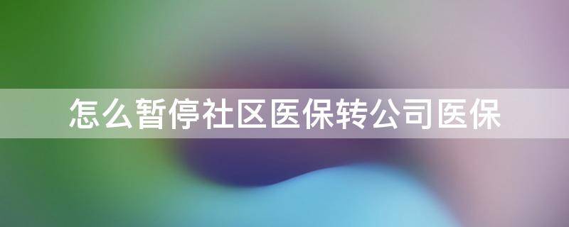 怎么暂停社区医保转公司医保（怎么暂停社区医保转公司医保呢）