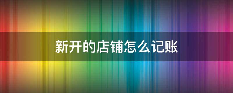 新开的店铺怎么记账 新开店怎么做账