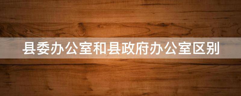 县委办公室和县政府办公室区别 县委办公室和县政府办公室区别大吗