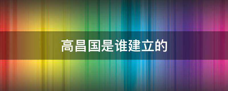 高昌国是谁建立的 高昌国有多大