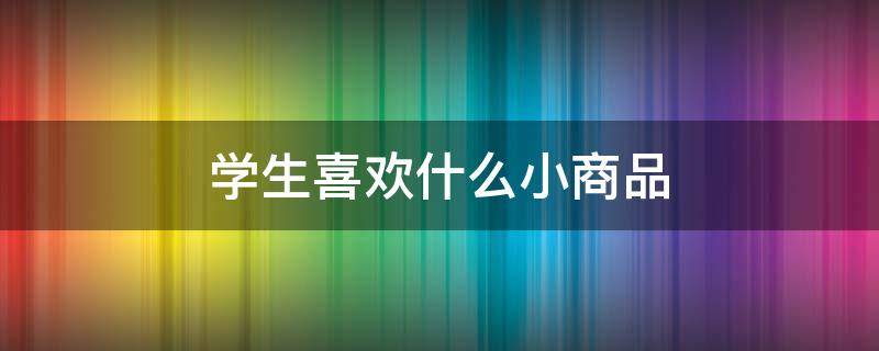 学生喜欢什么小商品 学生喜欢什么零食