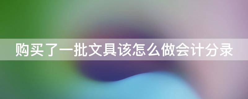 购买了一批文具该怎么做会计分录（购买文具的会计分录）