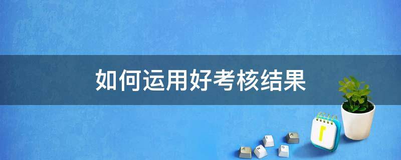 如何运用好考核结果 如何运用好考核结果的方法