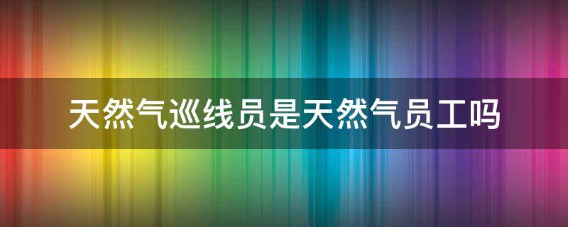 天然气巡线员是天然气员工吗（天然气巡线员是天然气员工吗）