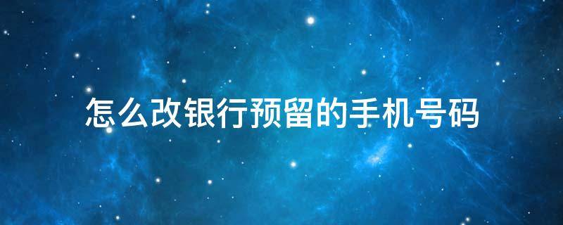 怎么改银行预留的手机号码 怎么改银行预留的手机号码信息