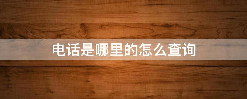 电话是哪里的怎么查询（怎么查询电话是哪个地区的）