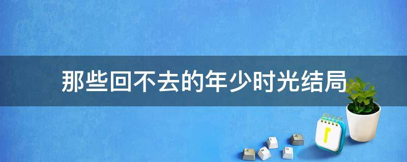 那些回不去的年少时光结局（那些回不去的年少时光结局是啥）