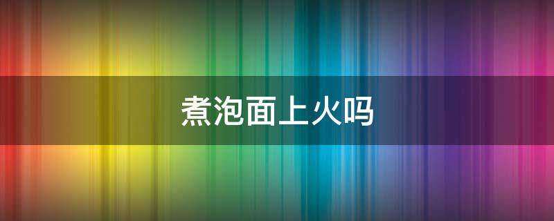 煮泡面上火吗 煮泡面上火吗还是去火