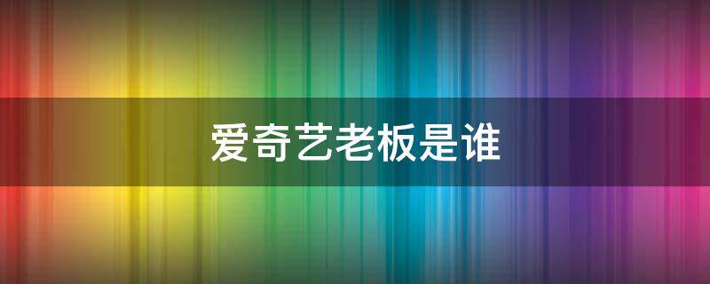 爱奇艺老板是谁 爱奇艺老板是谁照片