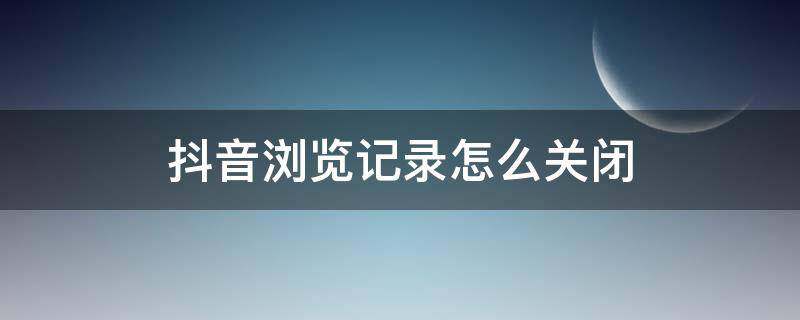抖音浏览记录怎么关闭 抖音浏览记录怎么关闭了还显示