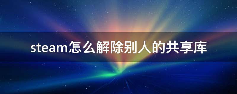 steam怎么解除别人的共享库 steam取消别人的共享库