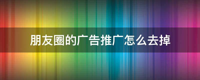 朋友圈的广告推广怎么去掉 朋友圈推送的广告是怎么做的
