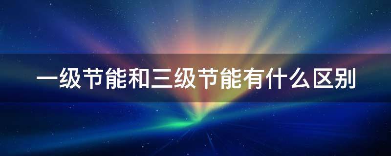 一级节能和三级节能有什么区别 一级节能和三级节能有什么区别冰箱
