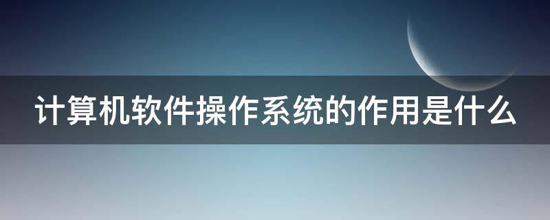 计算机软件操作系统的作用是什么 计算机软件系统分为操作系统和应用系统