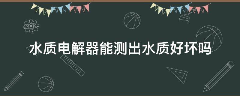 水质电解器能测出水质好坏吗（水质电解器能测出水质好坏吗国美）