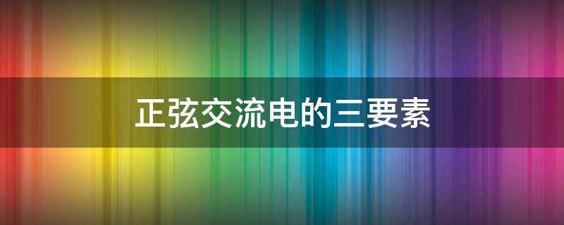 正弦交流电的三要素（正弦交流电的三要素是最大值、频率和周期）