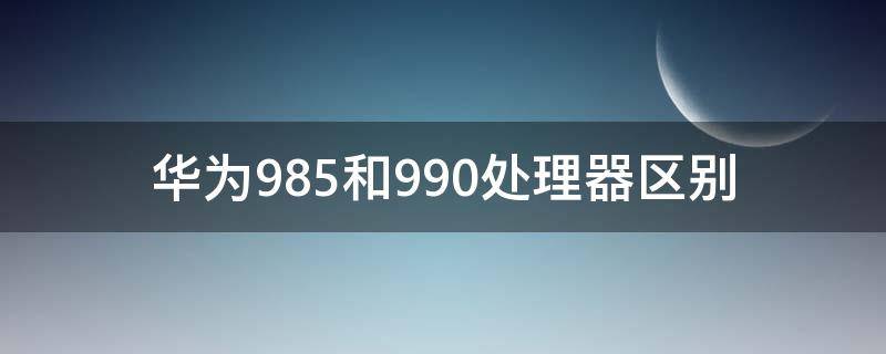 华为985和990处理器区别 华为985和990e处理器有什么区别